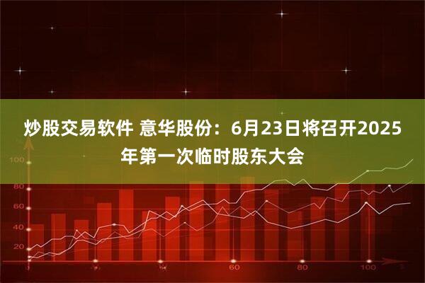 炒股交易软件 意华股份：6月23日将召开2025年第一次临时股东大会