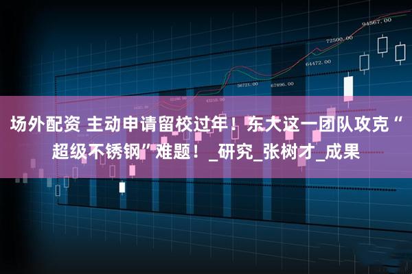 场外配资 主动申请留校过年！东大这一团队攻克“超级不锈钢”难题！_研究_张树才_成果