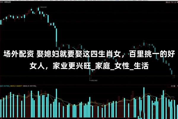 场外配资 娶媳妇就要娶这四生肖女，百里挑一的好女人，家业更兴旺_家庭_女性_生活