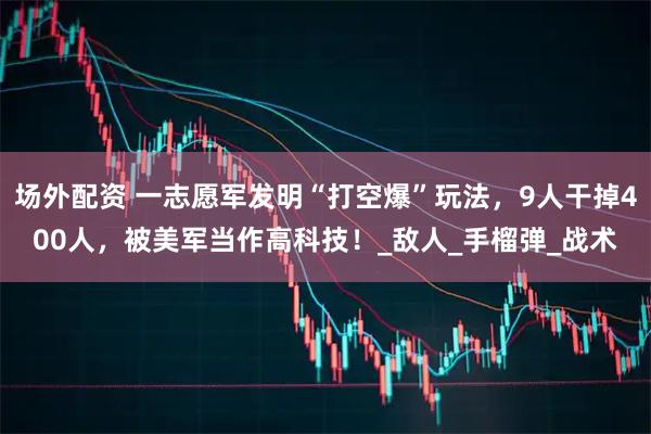 场外配资 一志愿军发明“打空爆”玩法，9人干掉400人，被美军当作高科技！_敌人_手榴弹_战术