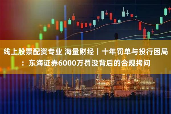 线上股票配资专业 海量财经丨十年罚单与投行困局：东海证券6000万罚没背后的合规拷问