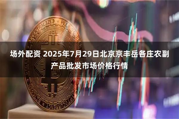 场外配资 2025年7月29日北京京丰岳各庄农副产品批发市场价格行情