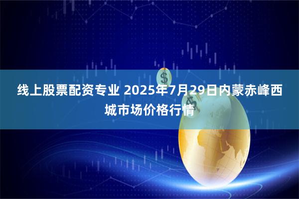 线上股票配资专业 2025年7月29日内蒙赤峰西城市场价格行情