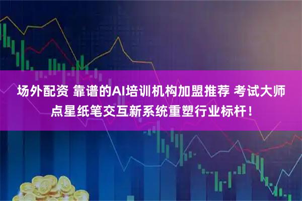 场外配资 靠谱的AI培训机构加盟推荐 考试大师点星纸笔交互新系统重塑行业标杆！