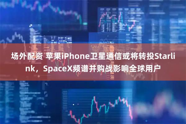 场外配资 苹果iPhone卫星通信或将转投Starlink，SpaceX频谱并购战影响全球用户