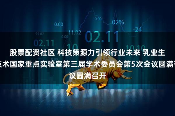 股票配资社区 科技策源力引领行业未来 乳业生物技术国家重点实验室第三届学术委员会第5次会议圆满召开
