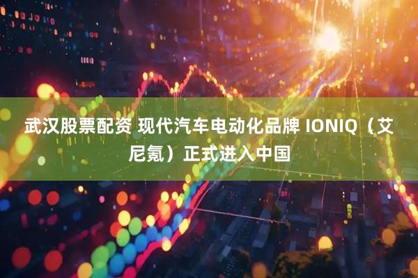 武汉股票配资 现代汽车电动化品牌 IONIQ（艾尼氪）正式进入中国