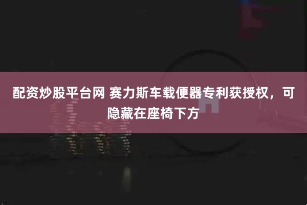 配资炒股平台网 赛力斯车载便器专利获授权，可隐藏在座椅下方