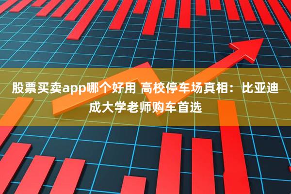 股票买卖app哪个好用 高校停车场真相：比亚迪成大学老师购车首选