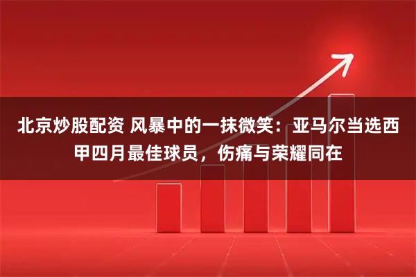 北京炒股配资 风暴中的一抹微笑：亚马尔当选西甲四月最佳球员，伤痛与荣耀同在