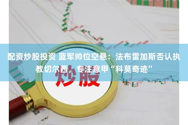 配资炒股投资 蓝军帅位空悬：法布雷加斯否认执教切尔西，专注意甲“科莫奇迹”