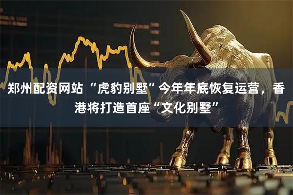 郑州配资网站 “虎豹别墅”今年年底恢复运营，香港将打造首座“文化别墅”