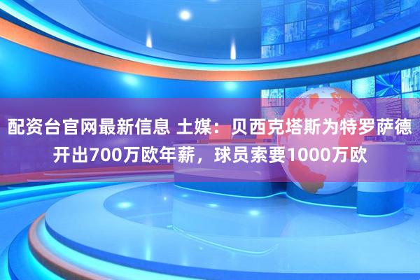 配资台官网最新信息 土媒：贝西克塔斯为特罗萨德开出700万欧年薪，球员索要1000万欧