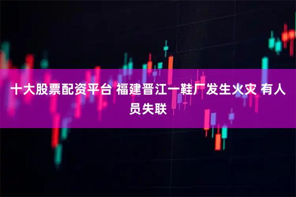 十大股票配资平台 福建晋江一鞋厂发生火灾 有人员失联